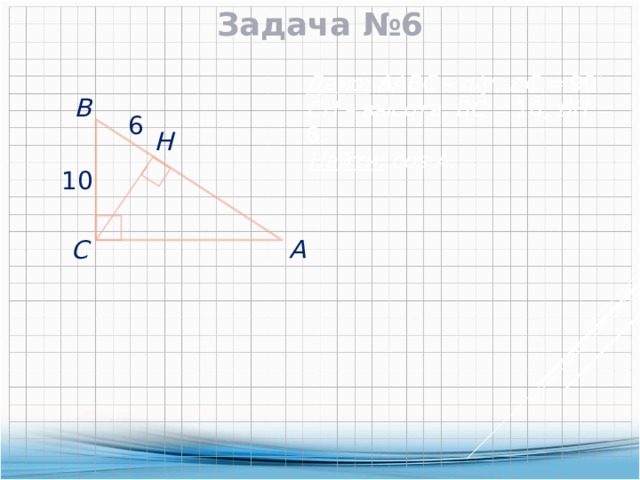 Задача №6 Дано:  ∆АВС – п/у,  С = 90  CH – высота, ВС = 10 , ВН = 6.  В  6  H Найти: cos А. 10  А  С