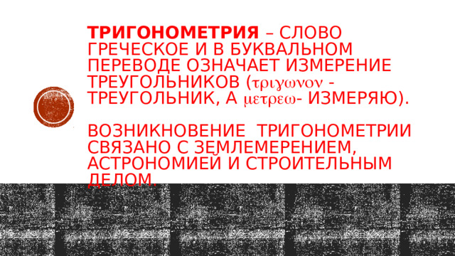 Тригонометрия – слово греческое и в буквальном переводе означает измерение треугольников (  - треугольник, а  - измеряю).   Возникновение тригонометрии связано с землемерением, астрономией и строительным делом.