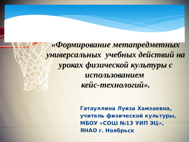 «Формирование метапредметных универсальных учебных действий на уроках физической культуры с использованием  кейс-технологий». Гатауллина Луиза Хамзаевна, учитель физической культуры, МБОУ «СОШ №13 УИП ЭЦ», ЯНАО г. Ноябрьск