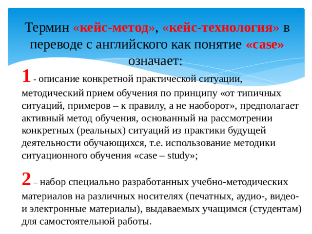 Термин « кейс-метод » , « кейс-технология » в переводе с английского как понятие «case» означает: 1 - описание конкретной практической ситуации, методический прием обучения по принципу «от типичных ситуаций, примеров – к правилу, а не наоборот», предполагает активный метод обучения, основанный на рассмотрении конкретных (реальных) ситуаций из практики будущей деятельности обучающихся, т.е. использование методики ситуационного обучения «case – study»; 2 – набор специально разработанных учебно-методических материалов на различных носителях (печатных, аудио-, видео- и электронные материалы), выдаваемых учащимся (студентам) для самостоятельной работы.