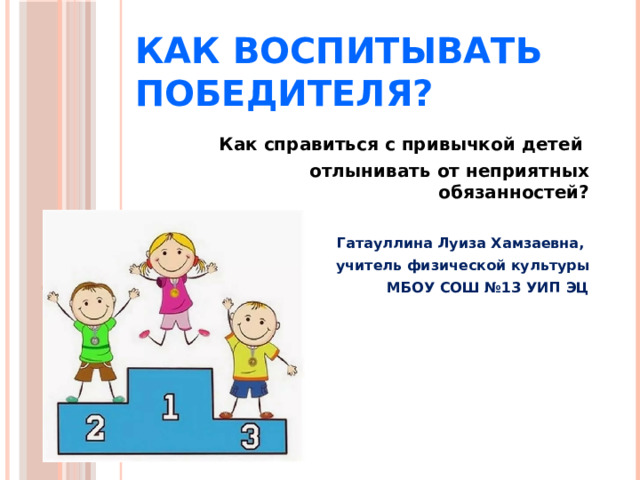 Как воспитывать победителя? Как справиться с привычкой детей отлынивать от неприятных обязанностей?  Гатауллина Луиза Хамзаевна, учитель физической культуры МБОУ СОШ №13 УИП ЭЦ