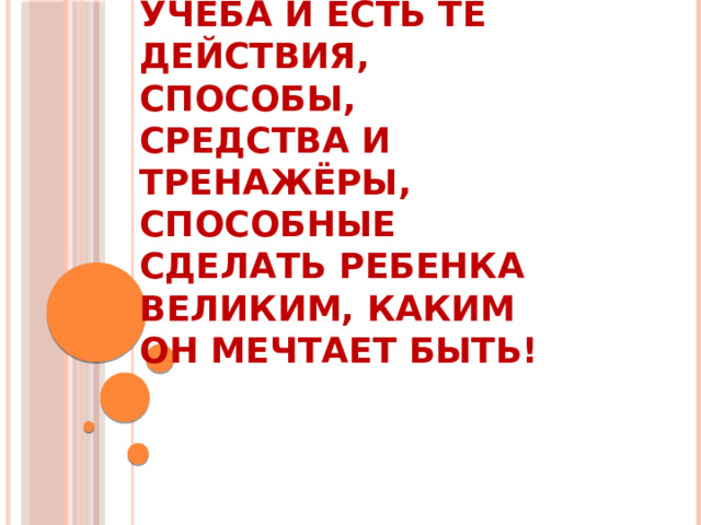 Учёба и есть те действия, способы, средства и тренажёры, способные сделать ребенка ВЕЛИКИМ, каким он мечтает быть!