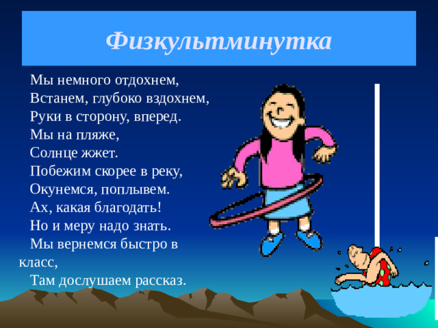 Физкультминутка Мы немного отдохнем,  Встанем, глубоко вздохнем, Руки в сторону, вперед. Мы на пляже, Солнце жжет. Побежим скорее в реку, Окунемся, поплывем. Ах, какая благодать! Но и меру надо знать. Мы вернемся быстро в класс, Там дослушаем рассказ.