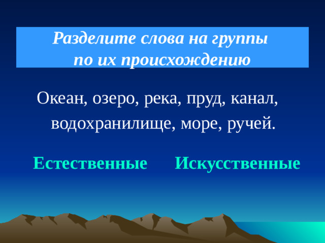 Разделите слова на группы  по их происхождению  Океан, озеро, река, пруд, канал,  водохранилище, море, ручей.  Естественные Искусственные