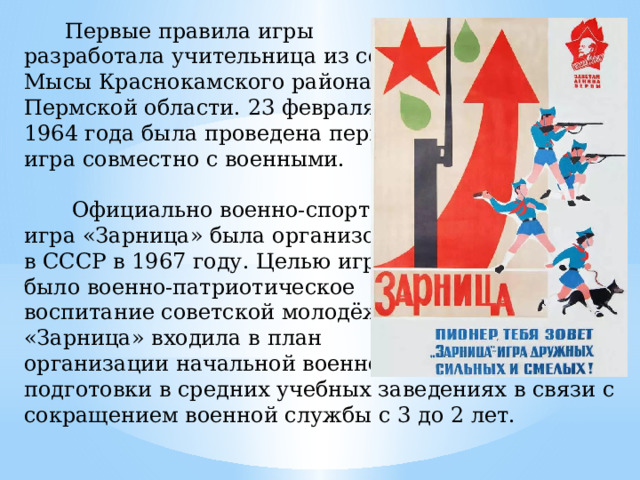 Первые правила игры разработала учительница из села Мысы Краснокамского района Пермской области. 23 февраля 1964 года была проведена первая игра совместно с военными.  Официально военно-спортивная игра «Зарница» была организована в СССР в 1967 году. Целью игры было военно-патриотическое воспитание советской молодёжи. «Зарница» входила в план организации начальной военной подготовки в средних учебных заведениях в связи с сокращением военной службы с 3 до 2 лет.