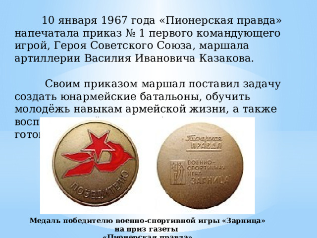 10 января 1967 года «Пионерская правда» напечатала приказ № 1 первого командующего игрой, Героя Советского Союза, маршала артиллерии Василия Ивановича Казакова.  Своим приказом маршал поставил задачу создать юнармейские батальоны, обучить молодёжь навыкам армейской жизни, а также воспитывать её в духе любви к Родине и готовности противостоять любым врагам. Медаль победителю военно-спортивной игры «Зарница» на приз газеты «Пионерская правда»