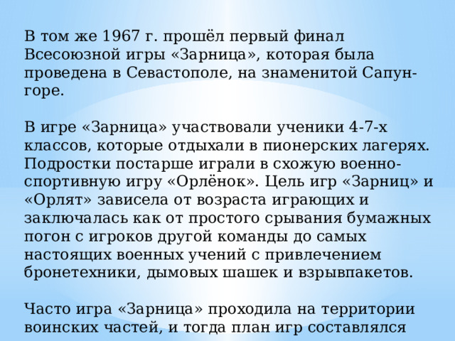 В том же 1967 г. прошёл первый финал Всесоюзной игры «Зарница», которая была проведена в Севастополе, на знаменитой Сапун-горе. В игре «Зарница» участвовали ученики 4-7-х классов, которые отдыхали в пионерских лагерях. Подростки постарше играли в схожую военно-спортивную игру «Орлёнок». Цель игр «Зарниц» и «Орлят» зависела от возраста играющих и заключалась как от простого срывания бумажных погон с игроков другой команды до самых настоящих военных учений с привлечением бронетехники, дымовых шашек и взрывпакетов. Часто игра «Зарница» проходила на территории воинских частей, и тогда план игр составлялся при участии кадровых военных.