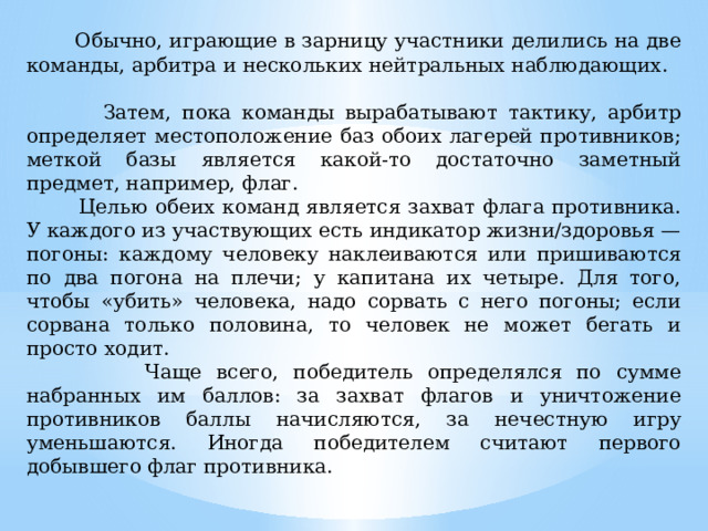 Обычно, играющие в зарницу участники делились на две команды, арбитра и нескольких нейтральных наблюдающих.  Затем, пока команды вырабатывают тактику, арбитр определяет местоположение баз обоих лагерей противников; меткой базы является какой-то достаточно заметный предмет, например, флаг.  Целью обеих команд является захват флага противника. У каждого из участвующих есть индикатор жизни/здоровья — погоны: каждому человеку наклеиваются или пришиваются по два погона на плечи; у капитана их четыре. Для того, чтобы «убить» человека, надо сорвать с него погоны; если сорвана только половина, то человек не может бегать и просто ходит.  Чаще всего, победитель определялся по сумме набранных им баллов: за захват флагов и уничтожение противников баллы начисляются, за нечестную игру уменьшаются. Иногда победителем считают первого добывшего флаг противника.