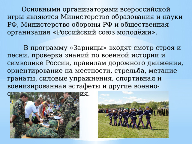 Основными организаторами всероссийской игры являются Министерство образования и науки РФ, Министерство обороны РФ и общественная организация «Российский союз молодёжи».  В программу «Зарницы» входят смотр строя и песни, проверка знаний по военной истории и символике России, правилам дорожного движения, ориентирование на местности, стрельба, метание гранаты, силовые упражнения, спортивная и военизированная эстафеты и другие военно-спортивные состязания.