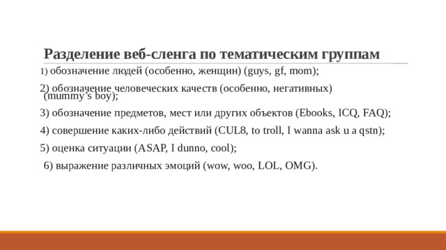 Разделение веб-сленга по тематическим группам 1) обозначение людей (особенно, женщин) (guys, gf, mom); 2) обозначение человеческих качеств (особенно, негативных) (mummy’s boy); 3) обозначение предметов, мест или других объектов (Ebooks, ICQ, FAQ); 4) совершение каких-либо действий (CUL8, to troll, I wanna ask u a qstn); 5) оценка ситуации (ASAP, I dunno, cool);