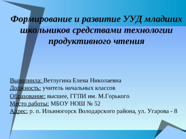 Формирование и развитие УУД младших школьников средствами технологии продуктивного чтения   Выполнила: Ветлугина Елена Николаевна Должность: учитель начальных классов Образование:  высшее, ГГПИ им. М.Горького Место работы: МБОУ НОШ № 52 Адрес: р. п. Ильиногорск Володарского района, ул. Угарова - 8