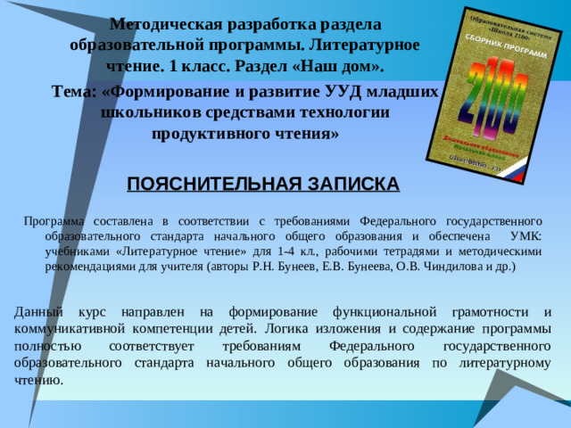 Методическая разработка раздела образовательной программы. Литературное чтение. 1 класс. Раздел «Наш дом». Тема: «Формирование и развитие УУД младших школьников средствами технологии продуктивного чтения»    ПОЯСНИТЕЛЬНАЯ ЗАПИСКА Программа составлена в соответствии с требованиями Федерального государственного образовательного стандарта начального общего образования и обеспечена УМК: учебниками «Литературное чтение» для 1-4 кл., рабочими тетрадями и методическими рекомендациями для учителя (авторы Р.Н. Бунеев, Е.В. Бунеева, О.В. Чиндилова и др.) Данный курс направлен на формирование функциональной грамотности и коммуникативной компетенции детей. Логика изложения и содержание программы полностью соответствует требованиям Федерального государственного образовательного стандарта начального общего образования по литературному чтению.