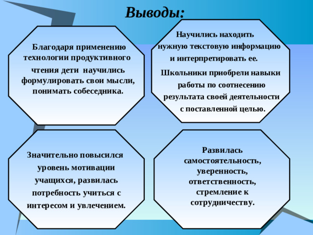Выводы:    Школьники приобрели навыки  работы по соотнесению  результата своей деятельности  с поставленной целью.  Научились находить  нужную текстовую информацию и интерпретировать ее.    Благодаря применению технологии продуктивного чтения дети научились формулировать свои мысли, понимать собеседника.    Значительно повысился уровень мотивации  учащихся, развилась потребность учиться с интересом и увлечением.  Развилась самостоятельность, уверенность, ответственность, стремление к сотрудничеству.