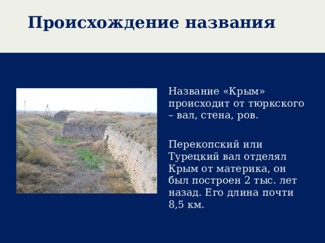 Происхождение названия Название «Крым» происходит от тюркского – вал, стена, ров. Перекопский или Турецкий вал отделял Крым от материка, он был построен 2 тыс. лет назад. Его длина почти 8,5 км.