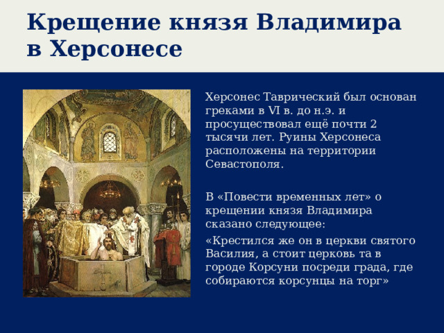 Крещение князя Владимира в Херсонесе Херсонес Таврический был основан греками в VI в. до н.э. и просуществовал ещё почти 2 тысячи лет. Руины Херсонеса расположены на территории Севастополя. В «Повести временных лет» о крещении князя Владимира сказано следующее: «Крестился же он в церкви святого Василия, а стоит церковь та в городе Корсуни посреди града, где собираются корсунцы на торг»