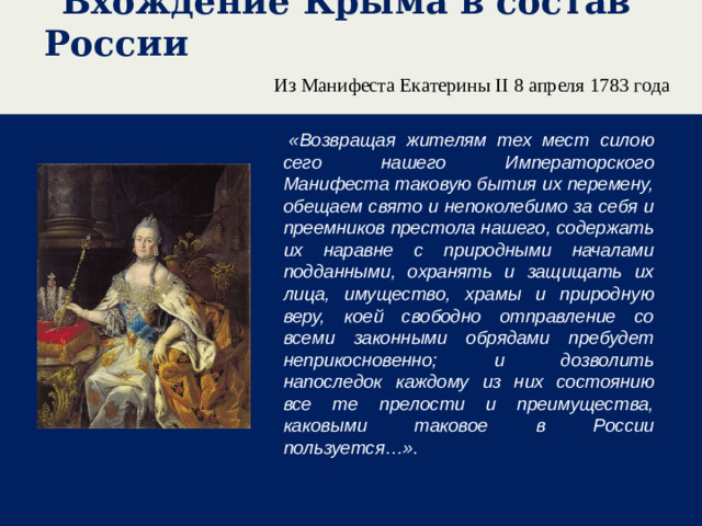 Вхождение Крыма в состав России Из Манифеста Екатерины II 8 апреля 1783 года   «Возвращая жителям тех мест силою сего нашего Императорского Манифеста таковую бытия их перемену, обещаем свято и непоколебимо за себя и преемников престола нашего, содержать их наравне с природными началами подданными, охранять и защищать их лица, имущество, храмы и природную веру, коей свободно отправление со всеми законными обрядами пребудет неприкосновенно; и дозволить напоследок каждому из них состоянию все те прелости и преимущества, каковыми таковое в России пользуется…».