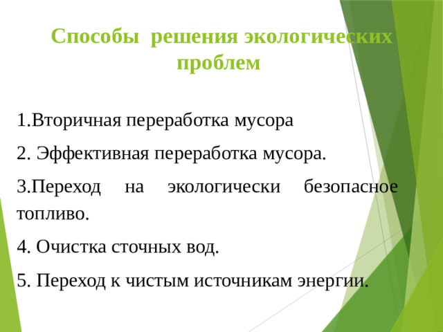Способы решения экологических проблем 1.Вторичная переработка мусора 2. Эффективная переработка мусора. 3.Переход на экологически безопасное топливо. 4. Очистка сточных вод. 5. Переход к чистым источникам энергии.