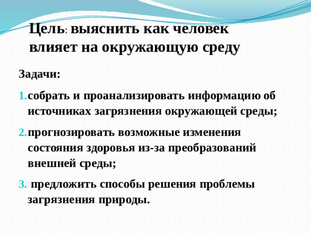 Цель : выяснить как человек влияет на окружающую среду Задачи: собрать и проанализировать информацию об источниках загрязнения окружающей среды; прогнозировать возможные изменения состояния здоровья из-за преобразований внешней среды;   предложить способы решения проблемы загрязнения природы.