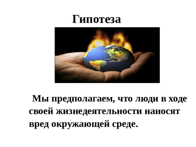 Гипотеза  Мы предполагаем, что люди в ходе своей жизнедеятельности наносят вред окружающей среде.