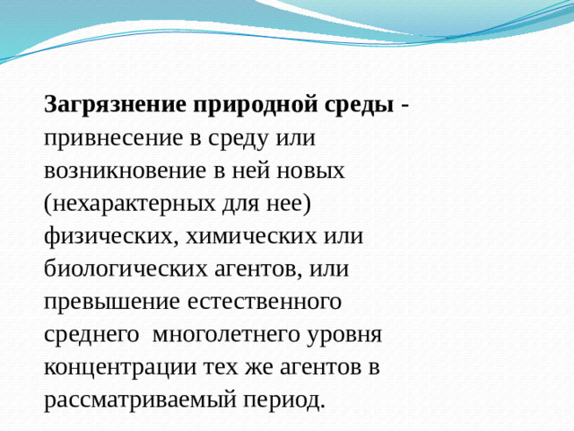 Загрязнение природной среды - привнесение в среду или возникновение в ней новых (нехарактерных для нее) физических, химических или биологических агентов, или превышение естественного среднего многолетнего уровня концентрации тех же агентов в рассматриваемый период.