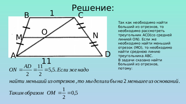 Решение: 1 С В Так как необходимо найти больший из отрезков, то необходимо рассмотреть треугольник ACD(со средней линией ON). Если же необходимо найти меньший отрезок (МО), то необходимо найти среднюю линию треугольника ABC. В задачи сказано найти больший из отрезков, потому: O N M D А 11