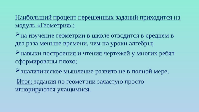 Наибольший процент нерешенных заданий приходится на модуль «Геометрия»: на изучение геометрии в школе отводится в среднем в два раза меньше времени, чем на уроки алгебры; навыки построения и чтения чертежей у многих ребят сформированы плохо; аналитическое мышление развито не в полной мере.  Итог: задания по геометрии зачастую просто игнорируются учащимися.