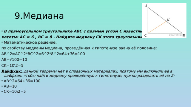 9.Медиана В прямоугольном треугольнике ABC с прямым углом C известны катеты: AC  =  6 , BC  =  8 . Найдите медиану CK этого треугольника. Математическое решение: по свойству медианы медиана, проведённая к гипотенузе равна её половине: АВ^2=АС^2*ВС^2=6^2*8^2=64+36=100 AB=√100=10 CK=10\2=5 Лайфхак: данной теоремы нет в справочных материалах, поэтому мы включили её в лайфхак: чтобы найти медиану проведённую к гипотенузе, нужно разделить её на 2: