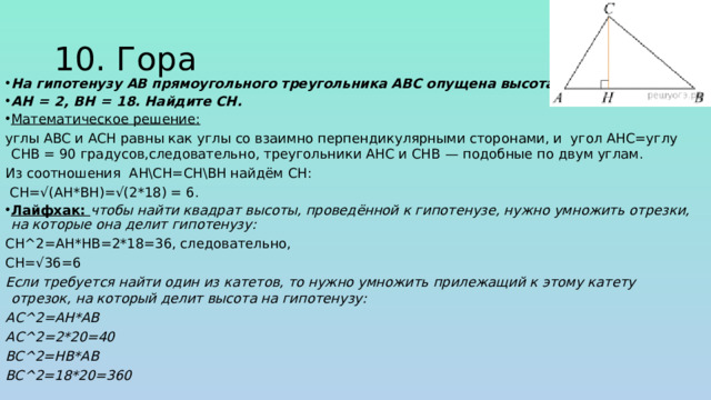 10. Гора На гипотенузу AB прямоугольного треугольника ABC опущена высота CH, AH  =  2, BH  =  18. Найдите CH. Математическое решение: углы ABC и ACH равны как углы со взаимно перпендикулярными сторонами, и угол AHC=углу CHB = 90 градусов,следовательно, треугольники AHC и CHB  — подобные по двум углам. Из соотношения AH\CH=CH\BH найдём CH:  CH=√(AH*BH)=√(2*18) = 6. Лайфхак: чтобы найти квадрат высоты, проведённой к гипотенузе, нужно умножить отрезки, на которые она делит гипотенузу: СН^2=АН*НВ=2*18=36, следовательно, СН=√36=6 Если требуется найти один из катетов, то нужно умножить прилежащий к этому катету отрезок, на который делит высота на гипотенузу: АС^2=AH*AB АС^2=2*20=40 BC^2=HB*AB BC^2=18*20=360