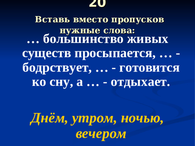 20   Вставь вместо пропусков нужные слова: … большинство живых существ просыпается, … - бодрствует, … - готовится ко сну, а … - отдыхает.  Днём, утром, ночью, вечером
