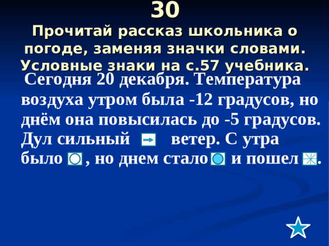 30  Прочитай рассказ школьника о погоде, заменяя значки словами. Условные знаки на с.57 учебника.  Сегодня 20 декабря. Температура воздуха утром была -12 градусов, но днём она повысилась до -5 градусов. Дул сильный ветер. С утра было , но днем стало и пошел .