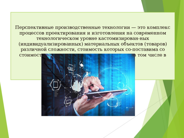 Перспективные производственные технологии — это комплекс процессов проектирования и изготовления на современном технологическом уровне кастомизирован-ных (индивидуализированных) материальных объектов (товаров) различной сложности, стоимость которых со-поставима со стоимостью товаров массового производ-ства, в том числе в странах c дешевой рабочей силой.
