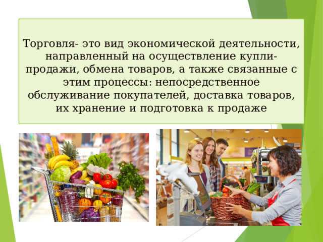 Торговля- это вид экономической деятельности, направленный на осуществление купли-продажи, обмена товаров, а также связанные с этим процессы: непосредственное обслуживание покупателей, доставка товаров, их хранение и подготовка к продаже