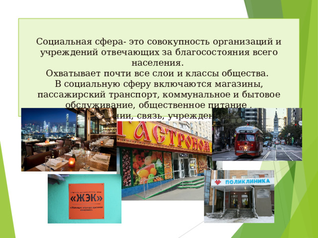 Социальная сфера- это совокупность организаций и учреждений отвечающих за благосостояния всего населения.  Охватывает почти все слои и классы общества.  В социальную сферу включаются магазины, пассажирский транспорт, коммунальное и бытовое обслуживание, общественное питание , здравоохранении, связь, учреждения досуга и развлечения.