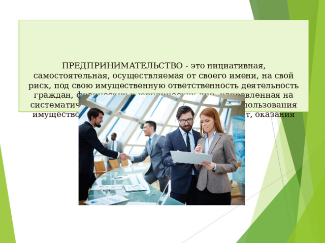 ПРЕДПРИНИМАТЕЛЬСТВО - это нициативная, самостоятельная, осуществляемая от своего имени, на свой риск, под свою имущественную ответственность деятельность граждан, физических и юридических лиц, направленная на систематическое получение дохода, прибыли от пользования имуществом, продажи товаров, выполнения работ, оказания услуг.