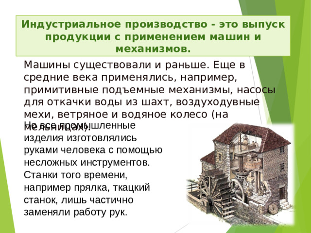 Индустриальное производство - это выпуск продукции с применением машин и механизмов. Машины существовали и раньше. Еще в средние века применя­лись, например, примитивные подъемные механизмы, насосы для откачки воды из шахт, воздуходувные мехи, ветряное и водяное колесо (на мельницах). Но все промышленные изделия изготовлялись руками человека с помощью несложных инструментов. Станки того времени, например прялка, ткацкий станок, лишь частично заменяли работу рук.