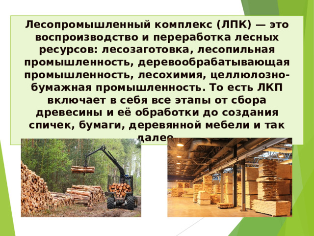 Лесопромышленный комплекс (ЛПК) — это воспроизводство и переработка лесных ресурсов: лесозаготовка, лесопильная промышленность, деревообрабатывающая промышленность, лесохимия, целлюлозно-бумажная промышленность. То есть ЛКП включает в себя все этапы от сбора древесины и её обработки до создания спичек, бумаги, деревянной мебели и так далее.