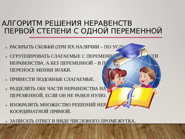 Алгоритм решения неравенств  первой степени с одной переменной РАСКРЫТЬ СКОБКИ (ПРИ ИХ НАЛИЧИИ – ПО УСЛОВИЮ) СГРУППИРОВАТЬ СЛАГАЕМЫЕ С ПЕРЕМЕННОЙ В ЛЕВОЙ ЧАСТИ НЕРАВЕНСТВА, А БЕЗ ПЕРЕМЕННОЙ – В ПРАВОЙ ЧАСТИ, ПРИ ПЕРЕНОСЕ МЕНЯЯ ЗНАКИ. ПРИВЕСТИ ПОДОБНЫЕ СЛАГАЕМЫЕ. РАЗДЕЛИТЬ ОБЕ ЧАСТИ НЕРАВЕНСТВА НА КОЭФФИЦИЕНТ ПРИ ПЕРЕМЕННОЙ, ЕСЛИ ОН НЕ РАВЕН НУЛЮ. ИЗОБРАЗИТЬ МНОЖЕСТВО РЕШЕНИЙ НЕРАВЕНСТВА НА КООРДИНАТНОЙ ПРЯМОЙ. ЗАПИСАТЬ ОТВЕТ В ВИДЕ ЧИСЛОВОГО ПРОМЕЖУТКА.  