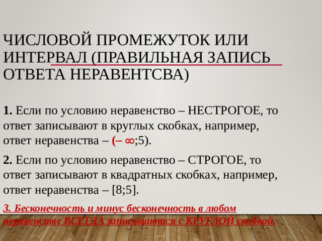 ЧИСЛОВОЙ ПРОМЕЖУТОК или  ИНТЕРВАЛ (ПРАВИЛЬНАЯ ЗАПИСЬ ОТВЕТА НЕРАВЕНТСВА) 1. Если по условию неравенство – НЕСТРОГОЕ, то ответ записывают в круглых скобках, например, ответ неравенства – (–  ;5). 2. Если по условию неравенство – СТРОГОЕ, то ответ записывают в квадратных скобках, например, ответ неравенства – [8;5]. 3. Бесконечность и минус бесконечность в любом неравенстве ВСЕГДА записываются с КРУГЛОЙ скобкой.