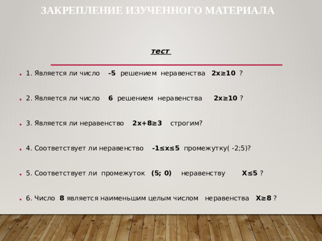 ЗАКРЕПЛЕНИЕ ИЗУЧЕННОГО МАТЕРИАЛА тест 1. Является ли число -5 решением неравенства 2х≥10 ?   2. Является ли число 6 решением неравенства 2х≥10 ?   3. Является ли неравенство 2х+8≥3 строгим?   4. Соответствует ли неравенство -1≤х≤5 промежутку( -2;5)?   5. Соответствует ли промежуток (5; 0) неравенству Х≤5 ?   6. Число 8 является наименьшим целым числом неравенства Х≥8 ?  