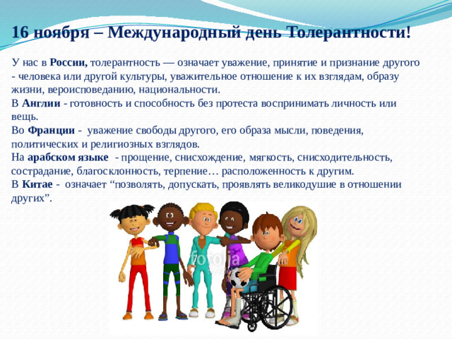 16 ноября – Международный день Толерантности! У нас в России, толерантность — означает уважение, принятие и признание другого - человека или другой культуры, уважительное отношение к их взглядам, образу жизни, вероисповеданию, национальности. В Англии - готовность и способность без протеста воспринимать личность или вещь. Во Франции - уважение свободы другого, его образа мысли, поведения, политических и религиозных взглядов. На арабском языке - прощение, снисхождение, мягкость, снисходительность, сострадание, благосклонность, терпение… расположенность к другим. В Китае - означает “позволять, допускать, проявлять великодушие в отношении других”.