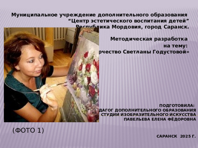 Муниципальное учреждение дополнительного образования  “Центр эстетического воспитания детей”  Республика Мордовия, город Саранск.     Методическая разработка на тему:  «Творчество Светланы Годустовой» Подготовила:  педагог дополнительного образования  студии изобразительного искусства  Павельева Елена Фёдоровна    (Фото 1) Саранск 2025 г.