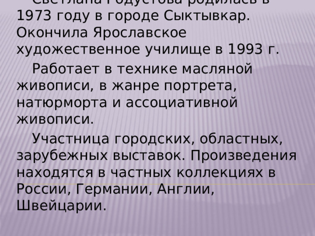 Творчество Светланы Годустовой  Светлана Годустова родилась в 1973 году в городе Сыктывкар. Окончила Ярославское художественное училище в 1993 г.  Работает в технике масляной живописи, в жанре портрета, натюрморта и ассоциативной живописи.  Участница городских, областных, зарубежных выставок. Произведения находятся в частных коллекциях в России, Германии, Англии, Швейцарии.