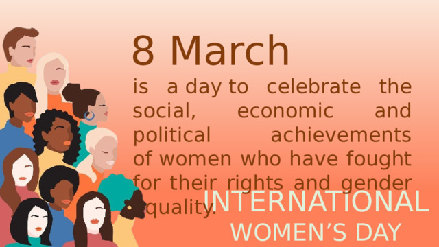 8  March 8 March is a day to celebrate the social, economic and political achievements of women who have fought for their rights and gender equality. INTERNATIONAL  WOMEN’S DAY