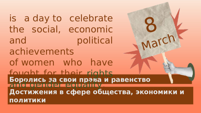 8  March is a day to celebrate the social, economic and political achievements  of women who have fought for their rights and gender equality . Боролись за свои права и равенство Достижения в сфере общества, экономики и политики