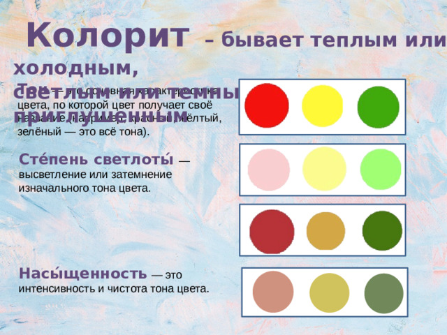 Колорит  – бывает теплым или холодным, светлым или темным, ярким или приглушенным Колори́т — от латинского слова «color», что означает «цвет», — это взаимосвязь цветов и их оттенков на картине. Тон  — это основная характеристика цвета, по которой цвет получает своё название (например, красный, жёлтый, зелёный — это всё тона). Сте́пень светлоты́  — высветление или затемнение изначального тона цвета. Насы́щенность  — это интенсивность и чистота тона цвета.