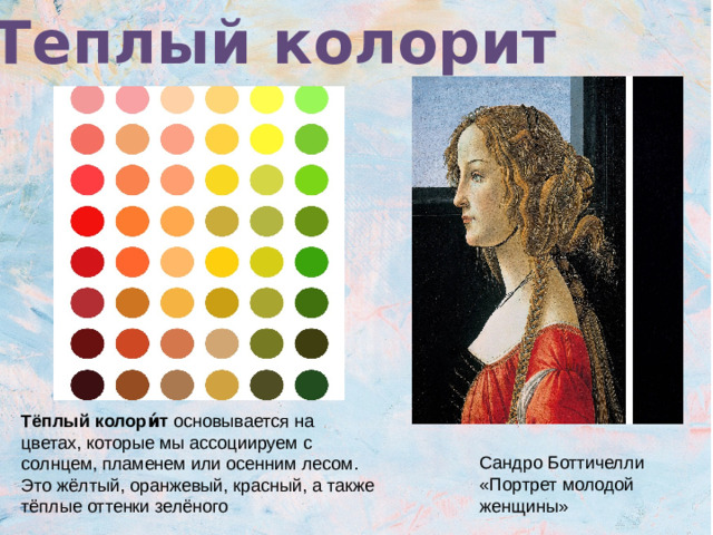Теплый колорит Тёплый колори́т основывается на цветах, которые мы ассоциируем с солнцем, пламенем или осенним лесом. Это жёлтый, оранжевый, красный, а также тёплые оттенки зелёного Сандро Боттичелли «Портрет молодой женщины»