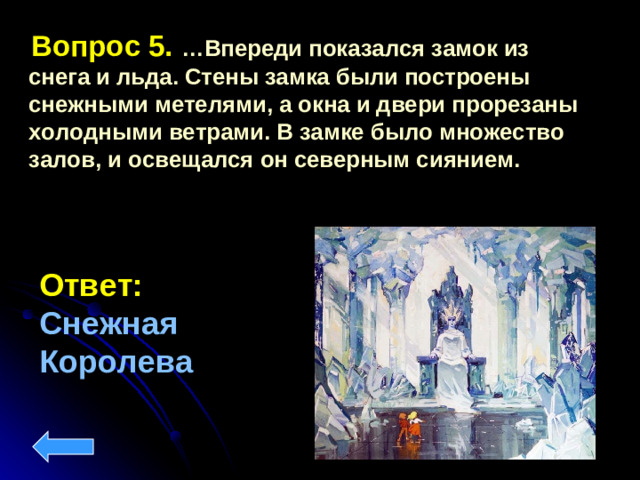Вопрос 5. …Впереди показался замок из снега и льда. Стены замка были построены снежными метелями, а окна и двери прорезаны холодными ветрами. В замке было множество залов, и освещался он северным сиянием.  Ответ:  Снежная Королева