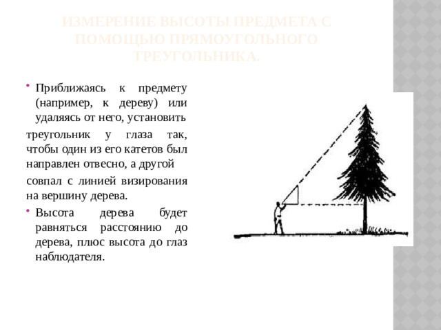 Измерение высоты предмета с помощью прямоугольного треугольника.   Приближаясь к предмету (например, к дереву) или удаляясь от него, установить треугольник у глаза так, чтобы один из его катетов был направлен отвесно, а другой совпал с линией визирования на вершину дерева.