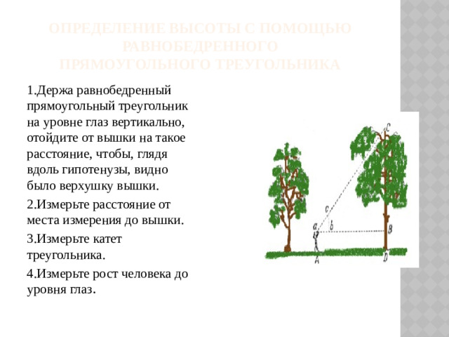 Определение высоты с помощью равнобедренного  прямоугольного треугольника 1.Держа равнобедренный прямоугольный треугольник на уровне глаз вертикально, отойдите от вышки на такое расстояние, чтобы, глядя вдоль гипотенузы, видно было верхушку вышки. 2.Измерьте расстояние от места измерения до вышки. 3.Измерьте катет треугольника. 4.Измерьте рост человека до уровня глаз .