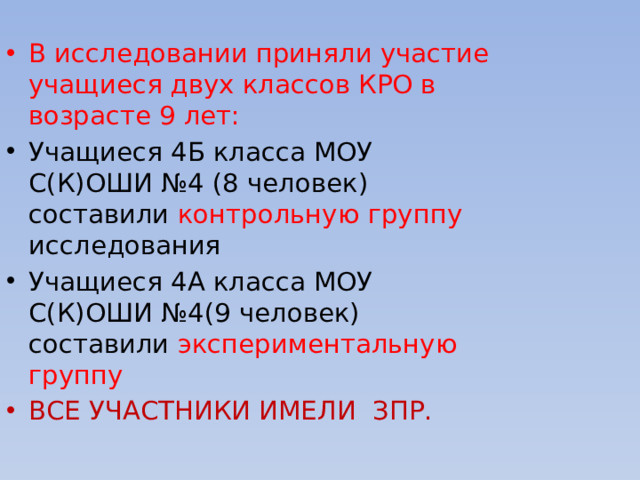 В исследовании приняли участие учащиеся двух классов КРО в возрасте 9 лет: Учащиеся 4Б класса МОУ С(К)ОШИ №4 (8 человек) составили контрольную группу исследования Учащиеся 4А класса МОУ С(К)ОШИ №4(9 человек) составили экспериментальную группу ВСЕ УЧАСТНИКИ ИМЕЛИ ЗПР.